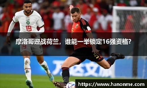 摩洛哥迎战荷兰，谁能一举锁定16强资格？